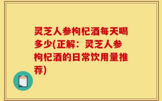 灵芝人参枸杞酒每天喝多少(正解：灵芝人参枸杞酒的日常饮用量推荐)
