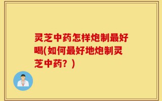 灵芝中药怎样炮制最好喝(如何最好地炮制灵芝中药？)