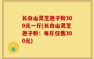 长白山灵芝孢子粉300元一斤(长白山灵芝孢子粉：每斤仅售300元)