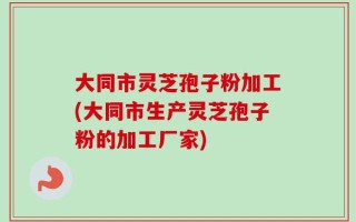 大同市灵芝孢子粉加工(大同市生产灵芝孢子粉的加工厂家)