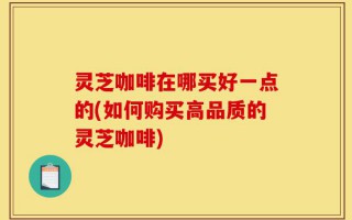 灵芝咖啡在哪买好一点的(如何购买高品质的灵芝咖啡)