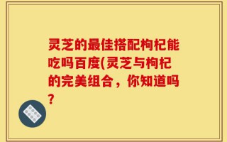 灵芝的最佳搭配枸杞能吃吗百度(灵芝与枸杞的完美组合，你知道吗？