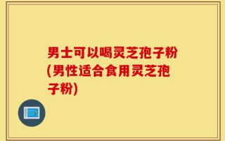 男士可以喝灵芝孢子粉(男性适合食用灵芝孢子粉)