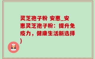 灵芝孢子粉 安惠_安惠灵芝孢子粉：提升免疫力，健康生活新选择)