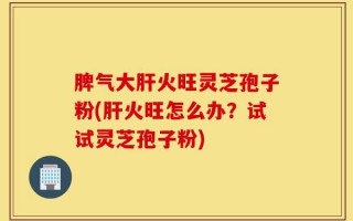 脾气大肝火旺灵芝孢子粉(肝火旺怎么办？试试灵芝孢子粉)