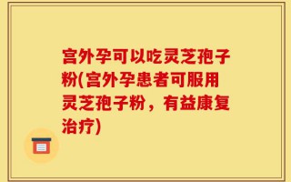 宫外孕可以吃灵芝孢子粉(宫外孕患者可服用灵芝孢子粉，有益康复治疗)