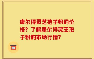 康尔得灵芝孢子粉的价格？了解康尔得灵芝孢子粉的市场行情？