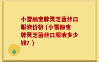 小雪融宝牌灵芝菌丝口服液价格 (小雪融宝牌灵芝菌丝口服液多少钱？)