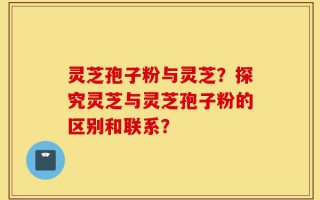 灵芝孢子粉与灵芝？探究灵芝与灵芝孢子粉的区别和联系？