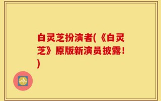 白灵芝扮演者(《白灵芝》原版新演员披露！)