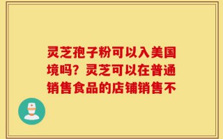 灵芝孢子粉可以入美国境吗？灵芝可以在普通销售食品的店铺销售不