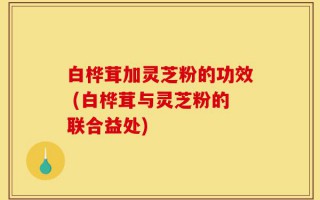 白桦茸加灵芝粉的功效 (白桦茸与灵芝粉的联合益处)