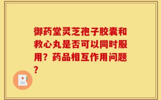 御药堂灵芝孢子胶囊和救心丸是否可以同时服用？药品相互作用问题？