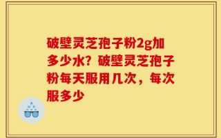 破壁灵芝孢子粉2g加多少水？破壁灵芝孢子粉每天服用几次，每次服多少