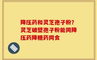 降压药和灵芝孢子粉？灵芝破壁孢子粉能同降压药降糖药同食