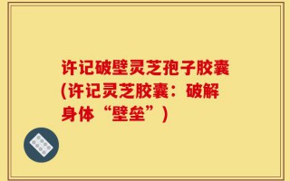 许记破壁灵芝孢子胶囊(许记灵芝胶囊：破解身体“壁垒”)