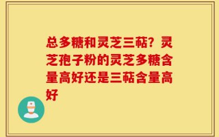 总多糖和灵芝三萜？灵芝孢子粉的灵芝多糖含量高好还是三萜含量高好