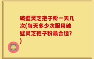 破壁灵芝孢子粉一天几次(每天多少次服用破壁灵芝孢子粉最合适？)