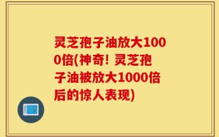 灵芝孢子油放大1000倍(神奇! 灵芝孢子油被放大1000倍后的惊人表现)