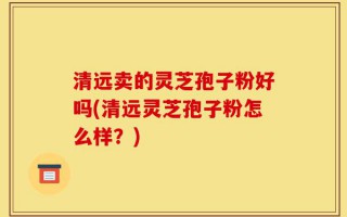 清远卖的灵芝孢子粉好吗(清远灵芝孢子粉怎么样？)