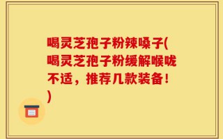 喝灵芝孢子粉辣嗓子(喝灵芝孢子粉缓解喉咙不适，推荐几款装备！)