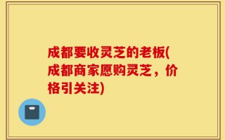 成都要收灵芝的老板(成都商家愿购灵芝，价格引关注)