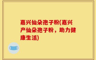 嘉兴仙朵孢子粉(嘉兴产仙朵孢子粉，助力健康生活)