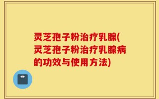 灵芝孢子粉治疗乳腺(灵芝孢子粉治疗乳腺病的功效与使用方法)