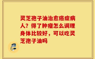 灵芝孢子油治愈癌症病人？得了肿瘤怎么调理身体比较好，可以吃灵芝孢子油吗