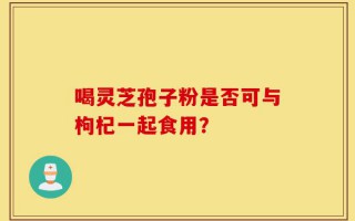 喝灵芝孢子粉是否可与枸杞一起食用？