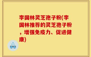 李国林灵芝孢子粉(李国林推荐的灵芝孢子粉，增强免疫力、促进健康)