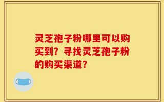 灵芝孢子粉哪里可以购买到？寻找灵芝孢子粉的购买渠道？