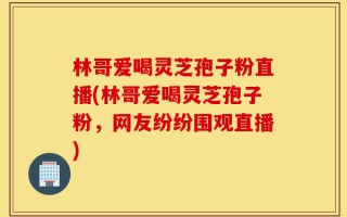 林哥爱喝灵芝孢子粉直播(林哥爱喝灵芝孢子粉，网友纷纷围观直播)