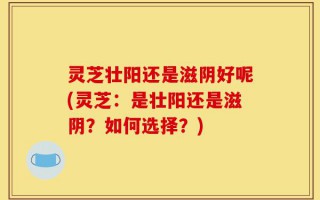 灵芝壮阳还是滋阴好呢(灵芝：是壮阳还是滋阴？如何选择？)