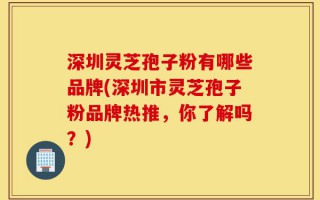 深圳灵芝孢子粉有哪些品牌(深圳市灵芝孢子粉品牌热推，你了解吗？)
