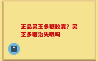 正品灵芝多糖胶囊？灵芝多糖治失眠吗