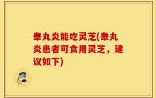 睾丸炎能吃灵芝(睾丸炎患者可食用灵芝，建议如下)
