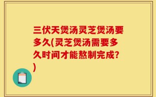 三伏天煲汤灵芝煲汤要多久(灵芝煲汤需要多久时间才能熬制完成？)
