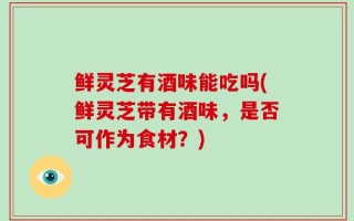 鲜灵芝有酒味能吃吗(鲜灵芝带有酒味，是否可作为食材？)