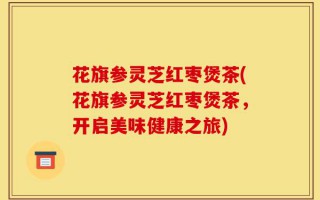 花旗参灵芝红枣煲茶(花旗参灵芝红枣煲茶，开启美味健康之旅)
