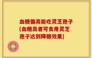 血糖偏高能吃灵芝孢子(血糖高者可食用灵芝孢子达到降糖效果)