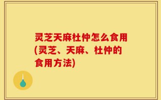 灵芝天麻杜仲怎么食用(灵芝、天麻、杜仲的食用方法)
