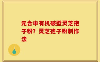 元合申有机破壁灵芝孢子粉？灵芝孢子粉制作法