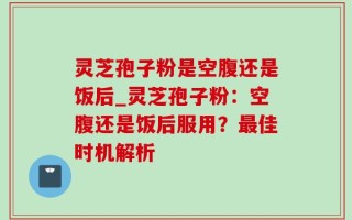 灵芝孢子粉是空腹还是饭后_灵芝孢子粉：空腹还是饭后服用？最佳时机解析