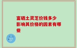 富硒土灵芝价钱多少 影响其价格的因素有哪些