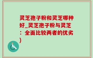 灵芝孢子粉和灵芝哪种好_灵芝孢子粉与灵芝：全面比较两者的优劣)
