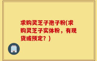 求购灵芝子孢子粉(求购灵芝子实体粉，有现货或预定？)