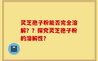灵芝孢子粉能否完全溶解？？探究灵芝孢子粉的溶解性？