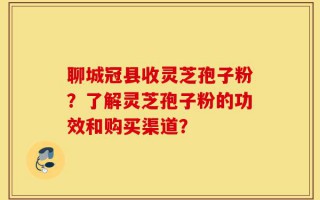 聊城冠县收灵芝孢子粉？了解灵芝孢子粉的功效和购买渠道？