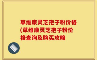 草维康灵芝孢子粉价格(草维康灵芝孢子粉价格查询及购买攻略